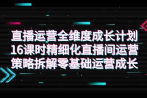 （7582期）直播运营-全维度 成长计划，16课时精细化直播间运营策略拆解零基础运营成长
