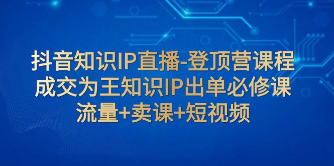 抖音知识IP直播-登顶营课程:成交为王知识IP出单必修课 流量+卖课+短视频 抖音知识IP直播-登顶营课程:成交为王知识IP出单必修课 流量+卖课+短视频