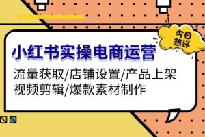 （13394期）小红书实操电商运营：流量获取/店铺设置/产品上架/视频剪辑/爆款素材制作