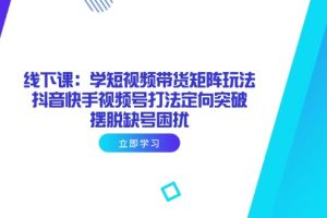 （14433期）线下课：学短视频带货矩阵玩法 抖音快手视频号打法定向突破，摆脱缺号困扰