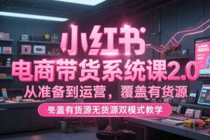 （15258期）小红书电商带货系统课2.0，从准备到运营，覆盖有货源无货源双模式教学