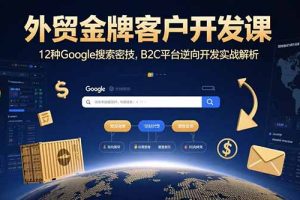 （15724期）外贸金牌客户开发课，12种Google搜索密技，B2C平台逆向开发实战解析