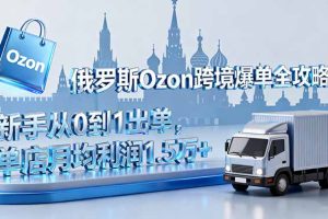 （16274期）俄罗斯Ozon跨境爆单全攻略：新手从0到1出单，单店月均利润1.5万+