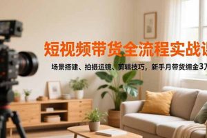 （16679期）短视频带货全流程实战课，场景搭建、拍摄运镜、剪辑技巧，新手月带货佣金3万+