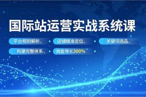 （16751期）国际站实操运营系统课，平台规则解析、店铺精准定位、关键词选品，构建完整体系询盘增长300%
