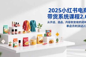 （16880期）2025小红书电商带货系统课程2.0，从开店、选品、内容到变现的闭环，单店月利润达2万