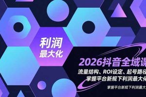 （16984期）2026抖音全域课，流量结构、ROI设定、起号路径，掌握平台新规下利润最大化