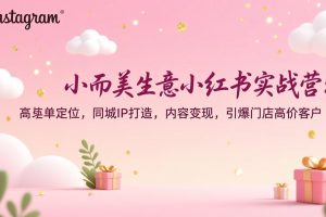 （17113期）小而美生意小红书实战营：高客单定位，同城IP打造，内容变现，引爆门店高价客户