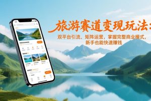 （17153期）旅游赛道变现玩法：双平台引流、矩阵运营，掌握完整商业模式，新手也能快速赚钱