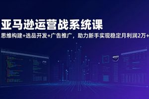 （17311期）亚马逊运营实战系统课，思维构建+选品开发+广告推广，助力新手实现稳定月利润2万+（更新）