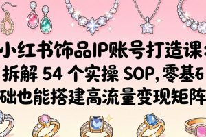 （18101期）小红书饰品IP账号打造课：拆解 54 个实操 SOP，零基础也能搭建高流量变现矩阵