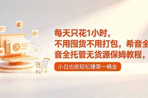 （18697期）每天只花1小时，不用囤货不用打包，希音全托管无货源保姆教程，小白也能轻松赚第一桶金