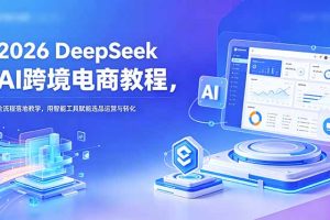 （18783期）2026 DeepSeek AI跨境电商教程，全流程落地教学，用智能工具赋能选品运营与转化