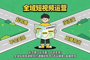 （18877期）起号难？没流量？不会变现？全域短视频课帮你打通爆款账号+选品爆单+直播带货